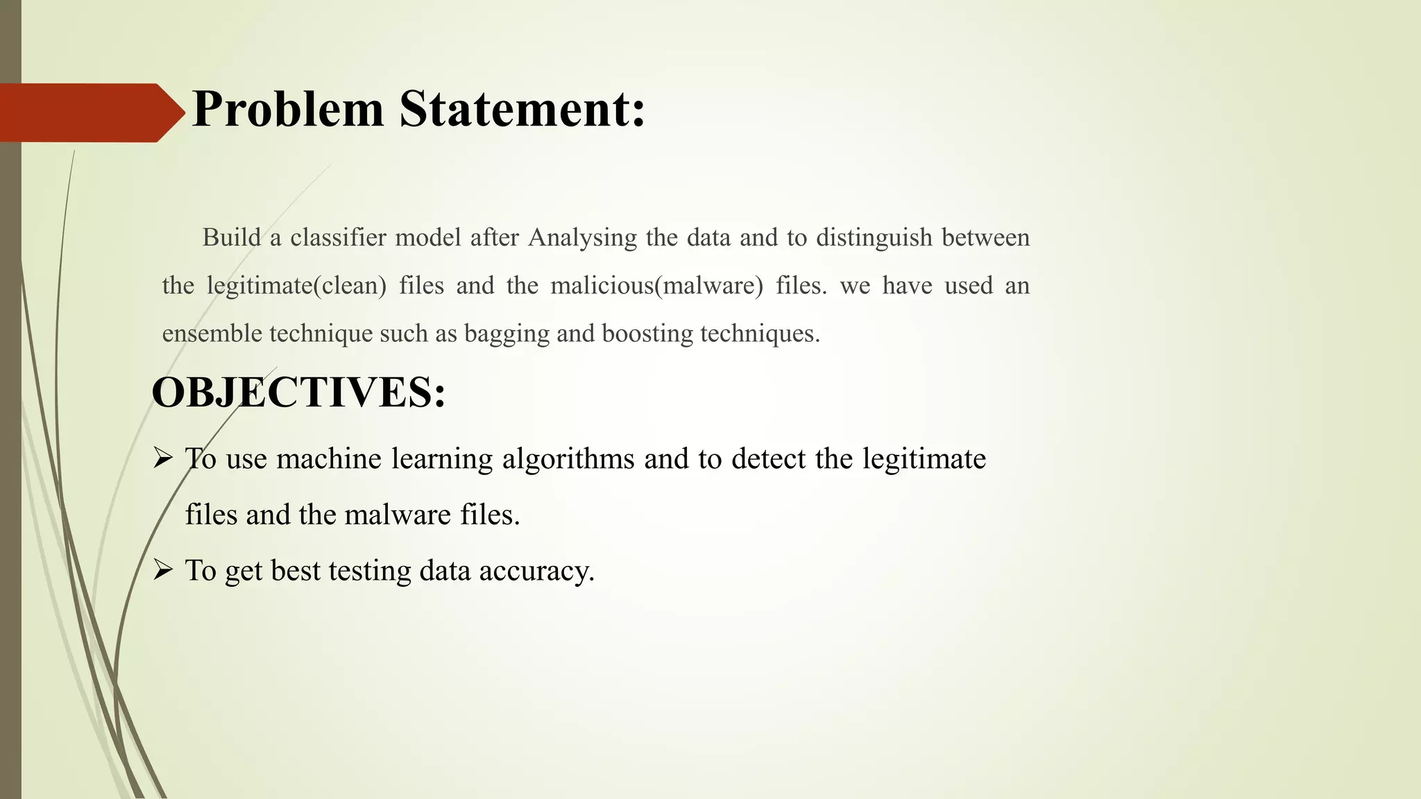 Problem Statement:
Build a classifier model after Analysing the data and to distinguish between
the legitimate(clean) files and the malicious(malware) files. we have used an
ensemble technique such as bagging and boosting techniques.
OBJECTIVES:
 To use machine learning algorithms and to detect the legitimate
files and the malware files.
 To get best testing data accuracy.
 