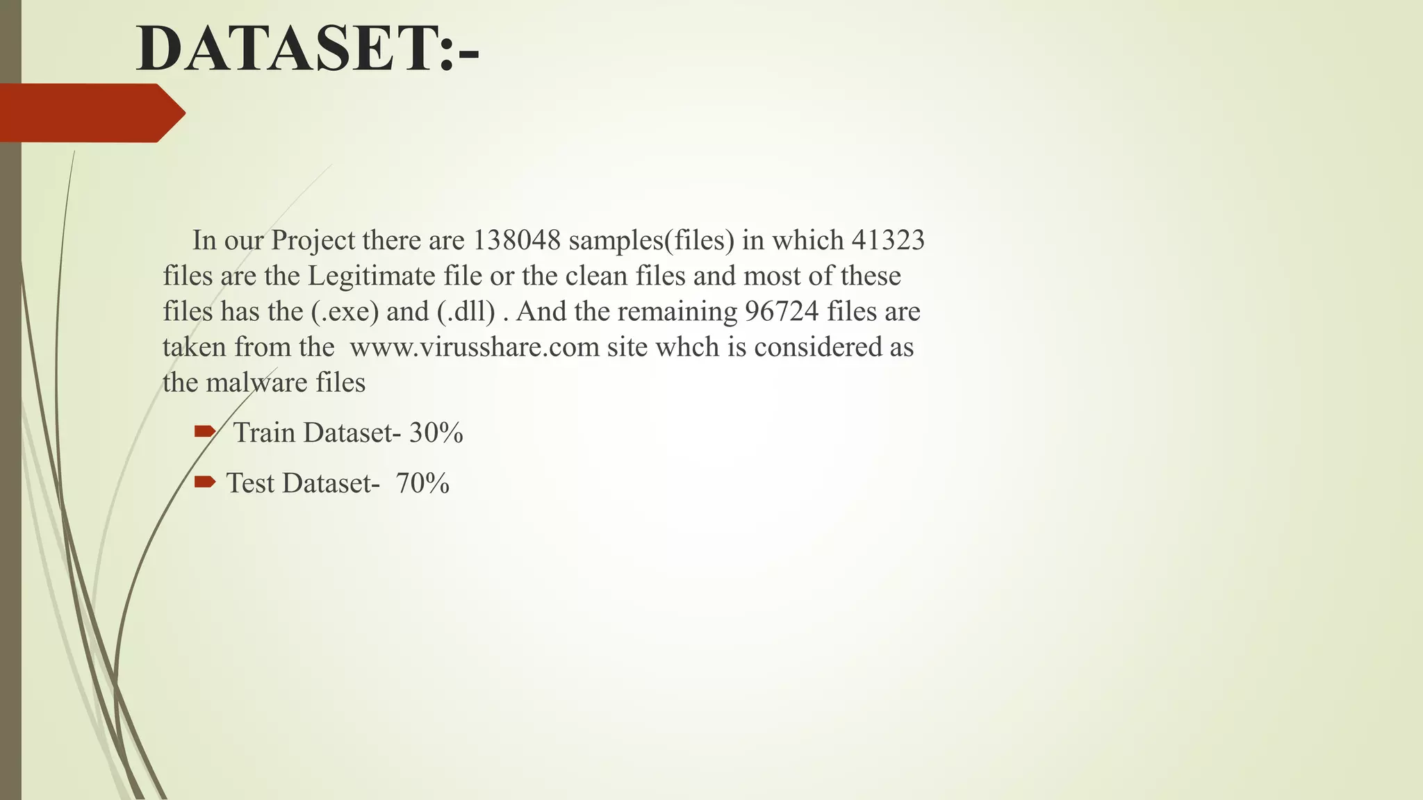 DATASET:-
In our Project there are 138048 samples(files) in which 41323
files are the Legitimate file or the clean files and most of these
files has the (.exe) and (.dll) . And the remaining 96724 files are
taken from the www.virusshare.com site whch is considered as
the malware files
 Train Dataset- 30%
 Test Dataset- 70%
 