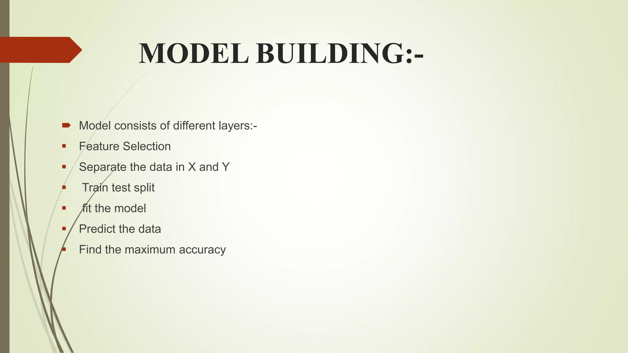 MODEL BUILDING:-
 Model consists of different layers:-
 Feature Selection
 Separate the data in X and Y
 Train test split
 fit the model
 Predict the data
 Find the maximum accuracy
 