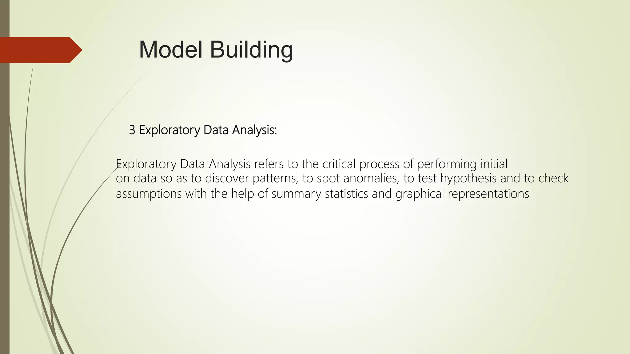 Model Building
3 Exploratory Data Analysis:
Exploratory Data Analysis refers to the critical process of performing initial
on data so as to discover patterns, to spot anomalies, to test hypothesis and to check
assumptions with the help of summary statistics and graphical representations
 