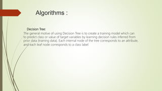 Algorithms :
Decision Tree:
The general motive of using Decision Tree is to create a training model which can
to predict class or value of target variables by learning decision rules inferred from
prior data (training data). Each internal node of the tree corresponds to an attribute,
and each leaf node corresponds to a class label
 