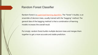 Random Forest Classifier
Random forest is a supervised learning algorithm. The "forest" it builds, is an
ensemble of decision trees, usually trained with the “bagging” method. The
general idea of the bagging method is that a combination of learning
models increases the overall result.
Put simply: random forest builds multiple decision trees and merges them
together to get a more accurate and stable prediction.
 