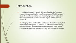 Introduction
 Malware is actually a generic definition for all kind of computer
threats. A simple classification of malware consists of file infectors and
stand-alone malware. Another way of classifying malware is based on
their particular action: worms, backdoors, trojans, rootkits, spyware,
adware etc.
 This project has combined the two fields such as cyber security field
and machine learning field An overview on different machine learning
methods that were proposed for malware detection is given such as
Random Forest Classifier, Gradient Boosting, and Adaboost techniques.
 