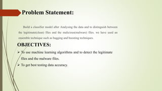 Problem Statement:
Build a classifier model after Analysing the data and to distinguish between
the legitimate(clean) files and the malicious(malware) files. we have used an
ensemble technique such as bagging and boosting techniques.
OBJECTIVES:
 To use machine learning algorithms and to detect the legitimate
files and the malware files.
 To get best testing data accuracy.
 