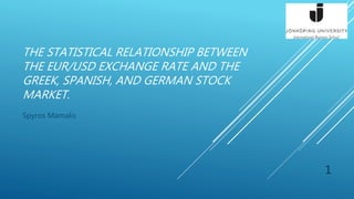 THE STATISTICAL RELATIONSHIP BETWEEN
THE EUR/USD EXCHANGE RATE AND THE
GREEK, SPANISH, AND GERMAN STOCK
MARKET.
Spyros Mamalis
1
 