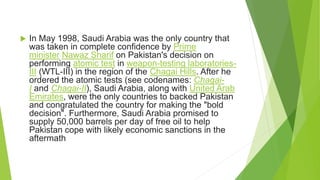  In May 1998, Saudi Arabia was the only country that
was taken in complete confidence by Prime
minister Nawaz Sharif on Pakistan's decision on
performing atomic test in weapon-testing laboratories-
III (WTL-III) in the region of the Chagai Hills. After he
ordered the atomic tests (see codenames: Chagai-
I and Chagai-II), Saudi Arabia, along with United Arab
Emirates, were the only countries to backed Pakistan
and congratulated the country for making the "bold
decision". Furthermore, Saudi Arabia promised to
supply 50,000 barrels per day of free oil to help
Pakistan cope with likely economic sanctions in the
aftermath
 