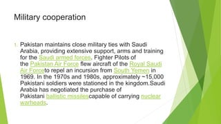 Military cooperation
1. Pakistan maintains close military ties with Saudi
Arabia, providing extensive support, arms and training
for the Saudi armed forces. Fighter Pilots of
the Pakistan Air Force flew aircraft of the Royal Saudi
Air Forceto repel an incursion from South Yemen in
1969. In the 1970s and 1980s, approximately ~15,000
Pakistani soldiers were stationed in the kingdom.Saudi
Arabia has negotiated the purchase of
Pakistani ballistic missilescapable of carrying nuclear
warheads.
 