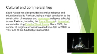 Cultural and commercial ties
Saudi Arabia has also provided extensive religious and
educational aid to Pakistan, being a major contributor to the
construction of mosques and madrassas (religious schools)
across Pakistan, including the Faisal Mosque in Islamabad,
named after King Faisal of Saudi Arabia. Since 1980, the
number of religious schools increased from 800 to 27000 in
1997 and all are funded by Saudi Arabia
 