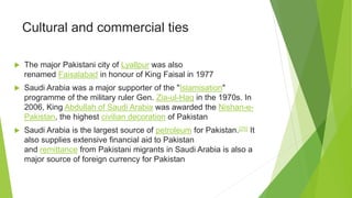 Cultural and commercial ties
 The major Pakistani city of Lyallpur was also
renamed Faisalabad in honour of King Faisal in 1977
 Saudi Arabia was a major supporter of the "Islamisation"
programme of the military ruler Gen. Zia-ul-Haq in the 1970s. In
2006, King Abdullah of Saudi Arabia was awarded the Nishan-e-
Pakistan, the highest civilian decoration of Pakistan
 Saudi Arabia is the largest source of petroleum for Pakistan.[25] It
also supplies extensive financial aid to Pakistan
and remittance from Pakistani migrants in Saudi Arabia is also a
major source of foreign currency for Pakistan
 