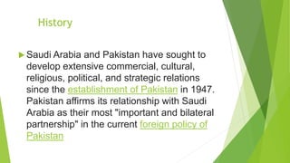 History
 Saudi Arabia and Pakistan have sought to
develop extensive commercial, cultural,
religious, political, and strategic relations
since the establishment of Pakistan in 1947.
Pakistan affirms its relationship with Saudi
Arabia as their most "important and bilateral
partnership" in the current foreign policy of
Pakistan
 