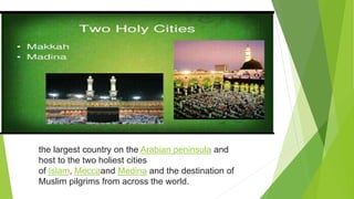 the largest country on the Arabian peninsula and
host to the two holiest cities
of Islam, Meccaand Medina and the destination of
Muslim pilgrims from across the world.
 