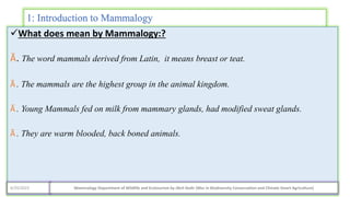 1: Introduction to Mammalogy
What does mean by Mammalogy:?
Ӑ. The word mammals derived from Latin, it means breast or teat.
Ӑ . The mammals are the highest group in the animal kingdom.
Ӑ . Young Mammals fed on milk from mammary glands, had modified sweat glands.
Ӑ . They are warm blooded, back boned animals.
4/29/2023 Mammalogy Department of Wildlife and Ecotourism by Jibril Kedir (Msc In Biodiversity Conservation and Climate Smart Agriculture)
 