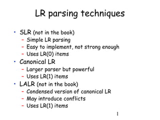 1
LR parsing techniques
• SLR (not in the book)
– Simple LR parsing
– Easy to implement, not strong enough
– Uses LR(0) items
• Canonical LR
– Larger parser but powerful
– Uses LR(1) items
• LALR (not in the book)
– Condensed version of canonical LR
– May introduce conflicts
– Uses LR(1) items
 