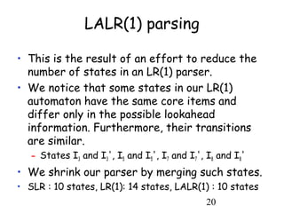 20
LALR(1) parsing
• This is the result of an effort to reduce the
number of states in an LR(1) parser.
• We notice that some states in our LR(1)
automaton have the same core items and
differ only in the possible lookahead
information. Furthermore, their transitions
are similar.
– States I3 and I3', I5 and I5', I7 and I7', I8 and I8'
• We shrink our parser by merging such states.
• SLR : 10 states, LR(1): 14 states, LALR(1) : 10 states
 
