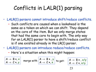 23
Conflicts in LALR(1) parsing
• LALR(1) parsers cannot introduce shift/reduce conflicts.
– Such conflicts are caused when a lookahead is the
same as a token on which we can shift. They depend
on the core of the item. But we only merge states
that had the same core to begin with. The only way
for an LALR(1) parser to have a shift/reduce conflict
is if one existed already in the LR(1) parser.
• LALR(1) parsers can introduce reduce/reduce conflicts.
– Here's a situation when this might happen:
A → B •, x
A → C •, y
A → B • , y
A → C •, x
merge with to get: A → B • , x/y
A → C •, x/y
 
