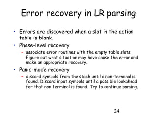24
Error recovery in LR parsing
• Errors are discovered when a slot in the action
table is blank.
• Phase-level recovery
– associate error routines with the empty table slots.
Figure out what situation may have cause the error and
make an appropriate recovery.
• Panic-mode recovery
– discard symbols from the stack until a non-terminal is
found. Discard input symbols until a possible lookahead
for that non-terminal is found. Try to continue parsing.
 