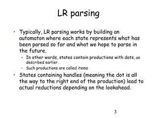 3
LR parsing
• Typically, LR parsing works by building an
automaton where each state represents what has
been parsed so far and what we hope to parse in
the future.
– In other words, states contain productions with dots, as
described earlier.
– Such productions are called items
• States containing handles (meaning the dot is all
the way to the right end of the production) lead to
actual reductions depending on the lookahead.
 