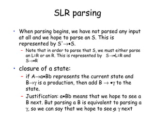 5
SLR parsing
• When parsing begins, we have not parsed any input
at all and we hope to parse an S. This is
represented by S'→•S.
– Note that in order to parse that S, we must either parse
an L=R or an R. This is represented by S→•L=R and
S→•R
• closure of a state:
– if A→a•Bb represents the current state and
B→γ is a production, then add B → •γ to the
state.
– Justification: a•Bb means that we hope to see a
B next. But parsing a B is equivalent to parsing a
γ, so we can say that we hope to see a γ next
 