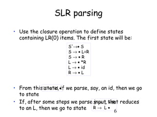 6
SLR parsing
• Use the closure operation to define states
containing LR(0) items. The first state will be:
• From this state, if we parse, say, an id, then we go
to state
• If, after some steps we parse input that reduces
to an L, then we go to state
S'→• S
S → • L=R
S → • R
L → • *R
L → • id
R → • L
L → id •
S → L •=R
R → L •
 