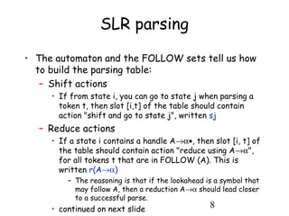 8
SLR parsing
• The automaton and the FOLLOW sets tell us how
to build the parsing table:
– Shift actions
• If from state i, you can go to state j when parsing a
token t, then slot [i,t] of the table should contain
action "shift and go to state j", written sj
– Reduce actions
• If a state i contains a handle A→α•, then slot [i, t] of
the table should contain action "reduce using A→α",
for all tokens t that are in FOLLOW (A). This is
written r(A→α)
– The reasoning is that if the lookahead is a symbol that
may follow A, then a reduction A→α should lead closer
to a successful parse.
• continued on next slide
 