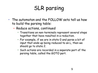 9
SLR parsing
• The automaton and the FOLLOW sets tell us how
to build the parsing table:
– Reduce actions, continued
• Transitions on non-terminals represent several steps
together that have resulted in a reduction.
• For example, if we are in state 0 and parse a bit of
input that ends up being reduced to an L, then we
should go to state 2.
• Such actions are recorded in a separate part of the
parsing table, called the GOTO part.
 