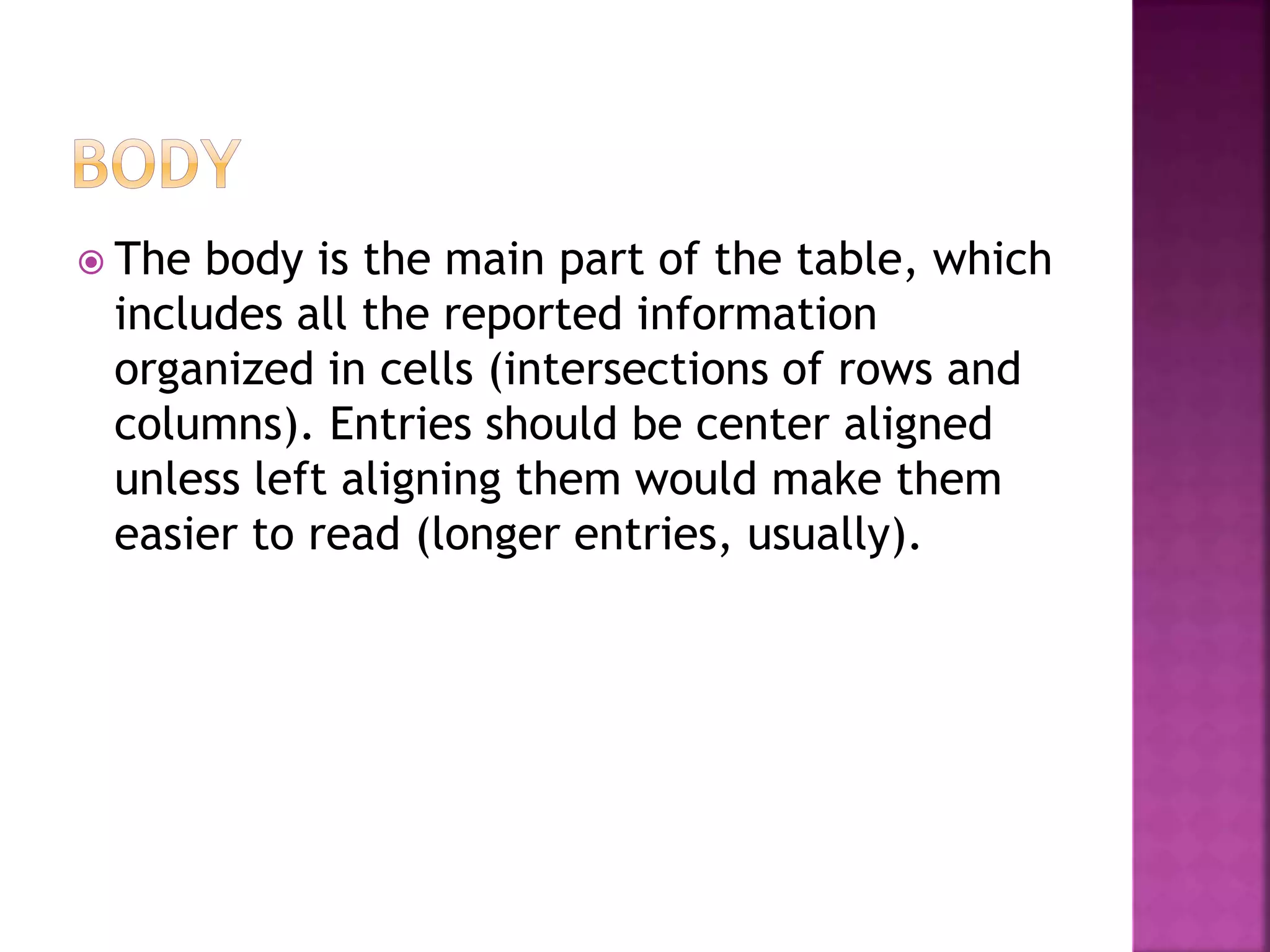  The body is the main part of the table, which
includes all the reported information
organized in cells (intersections of rows and
columns). Entries should be center aligned
unless left aligning them would make them
easier to read (longer entries, usually).
 