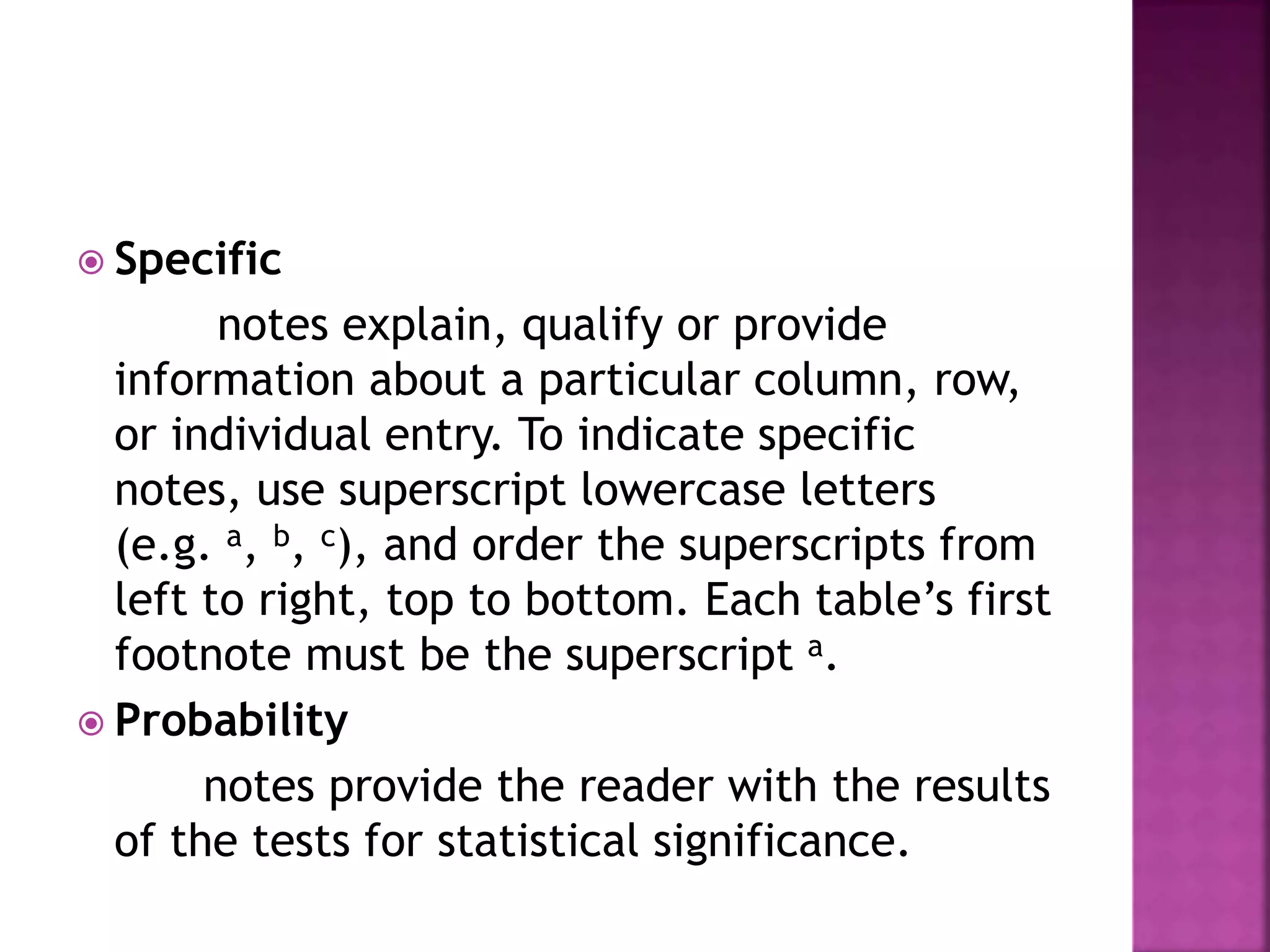  Specific
notes explain, qualify or provide
information about a particular column, row,
or individual entry. To indicate specific
notes, use superscript lowercase letters
(e.g. a, b, c), and order the superscripts from
left to right, top to bottom. Each table’s first
footnote must be the superscript a.
 Probability
notes provide the reader with the results
of the tests for statistical significance.
 