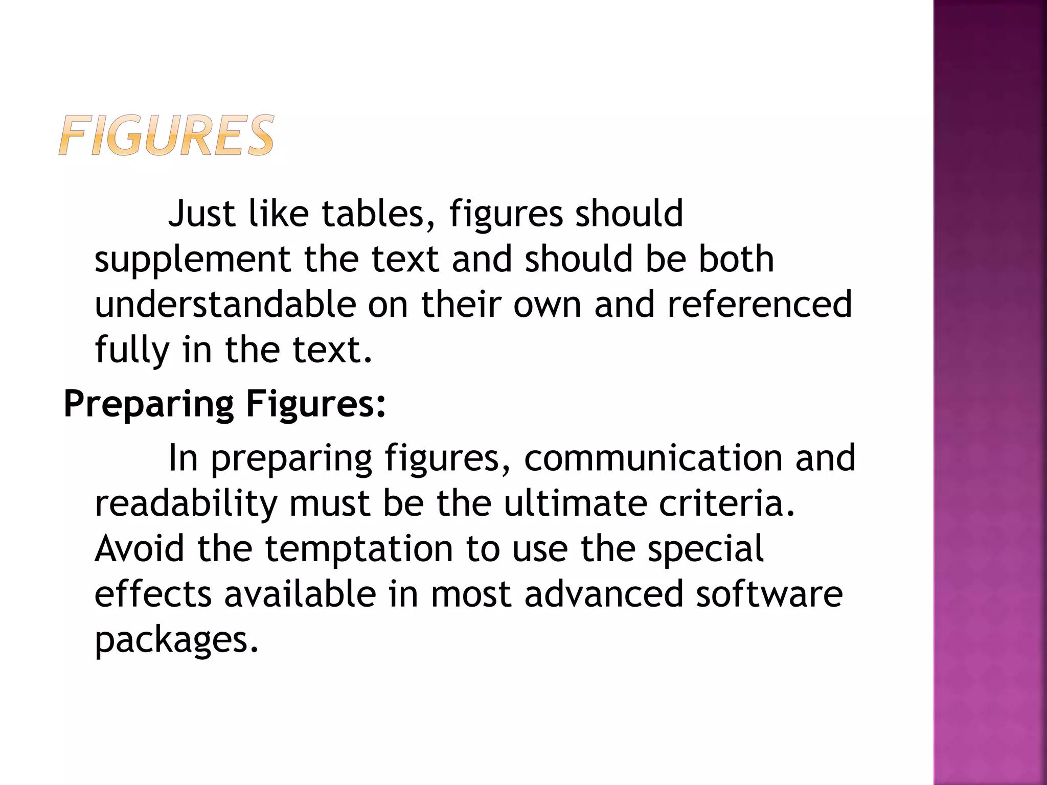 Just like tables, figures should
supplement the text and should be both
understandable on their own and referenced
fully in the text.
Preparing Figures:
In preparing figures, communication and
readability must be the ultimate criteria.
Avoid the temptation to use the special
effects available in most advanced software
packages.
 