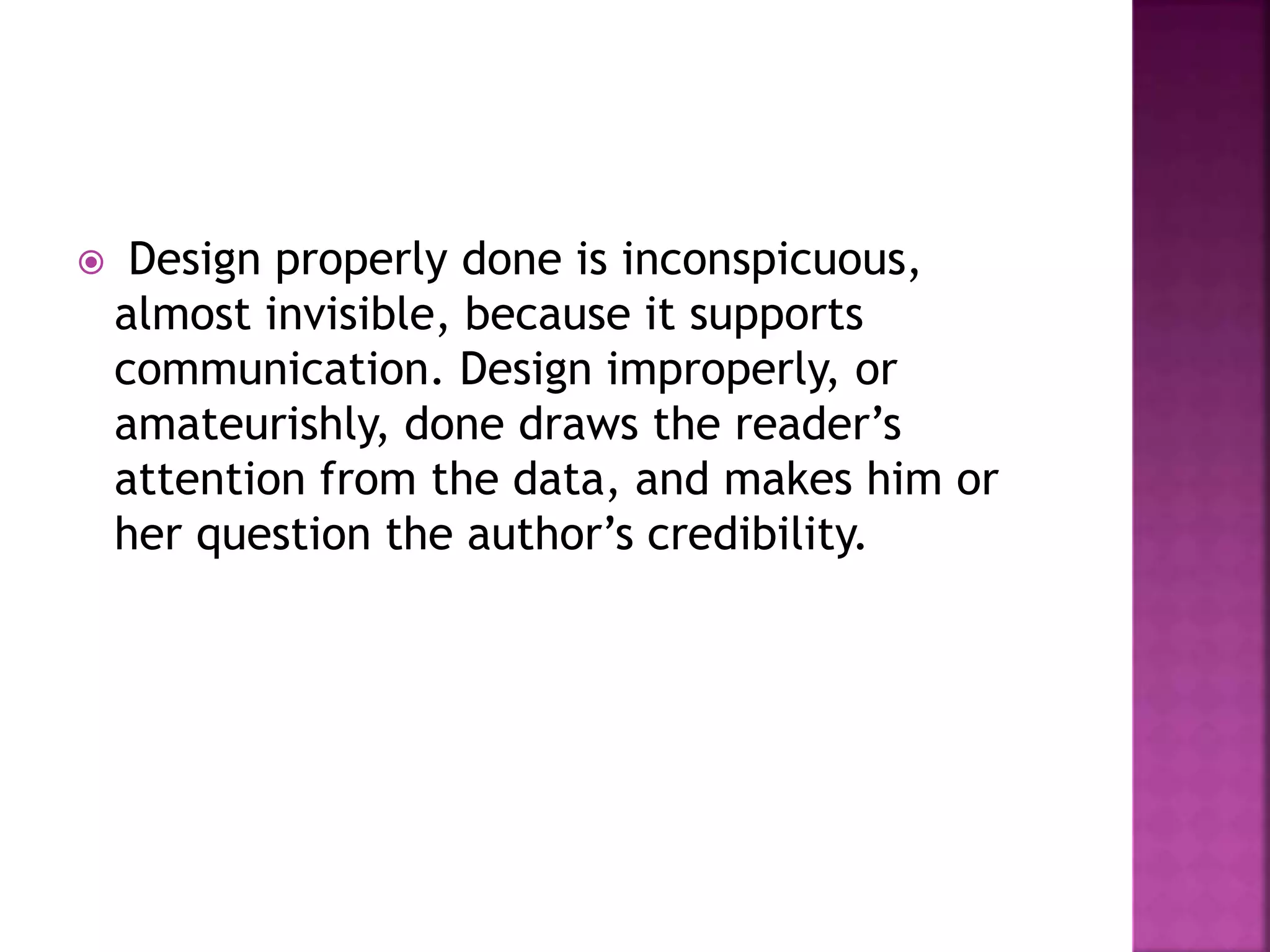  Design properly done is inconspicuous,
almost invisible, because it supports
communication. Design improperly, or
amateurishly, done draws the reader’s
attention from the data, and makes him or
her question the author’s credibility.
 