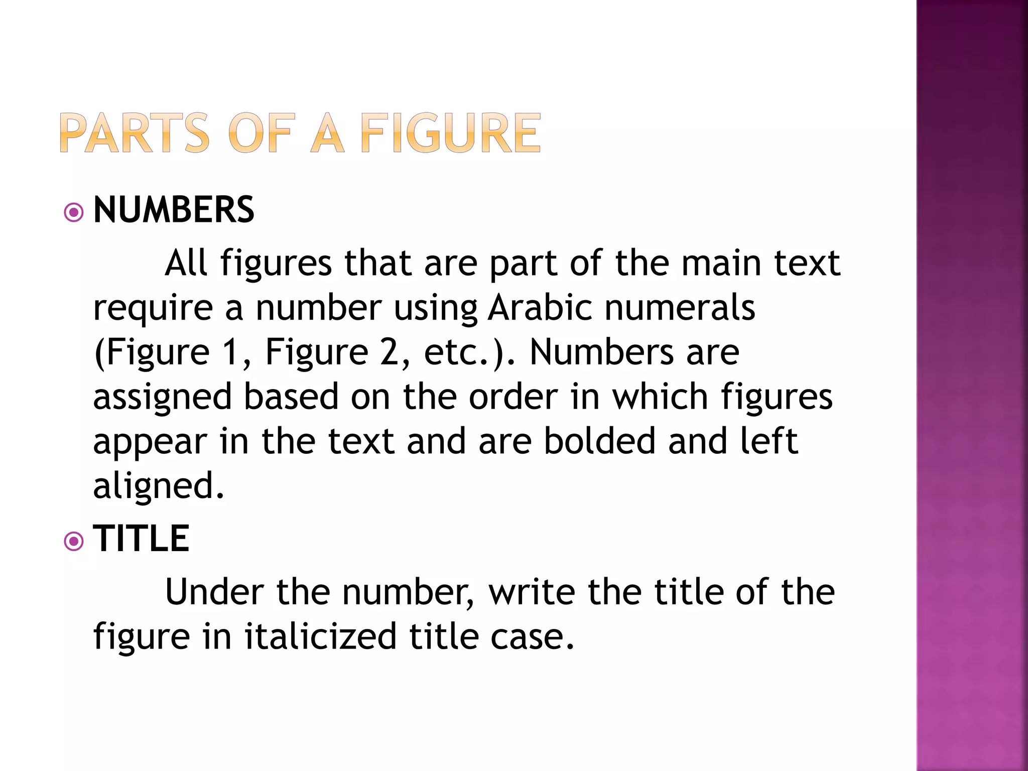  NUMBERS
All figures that are part of the main text
require a number using Arabic numerals
(Figure 1, Figure 2, etc.). Numbers are
assigned based on the order in which figures
appear in the text and are bolded and left
aligned.
 TITLE
Under the number, write the title of the
figure in italicized title case.
 
