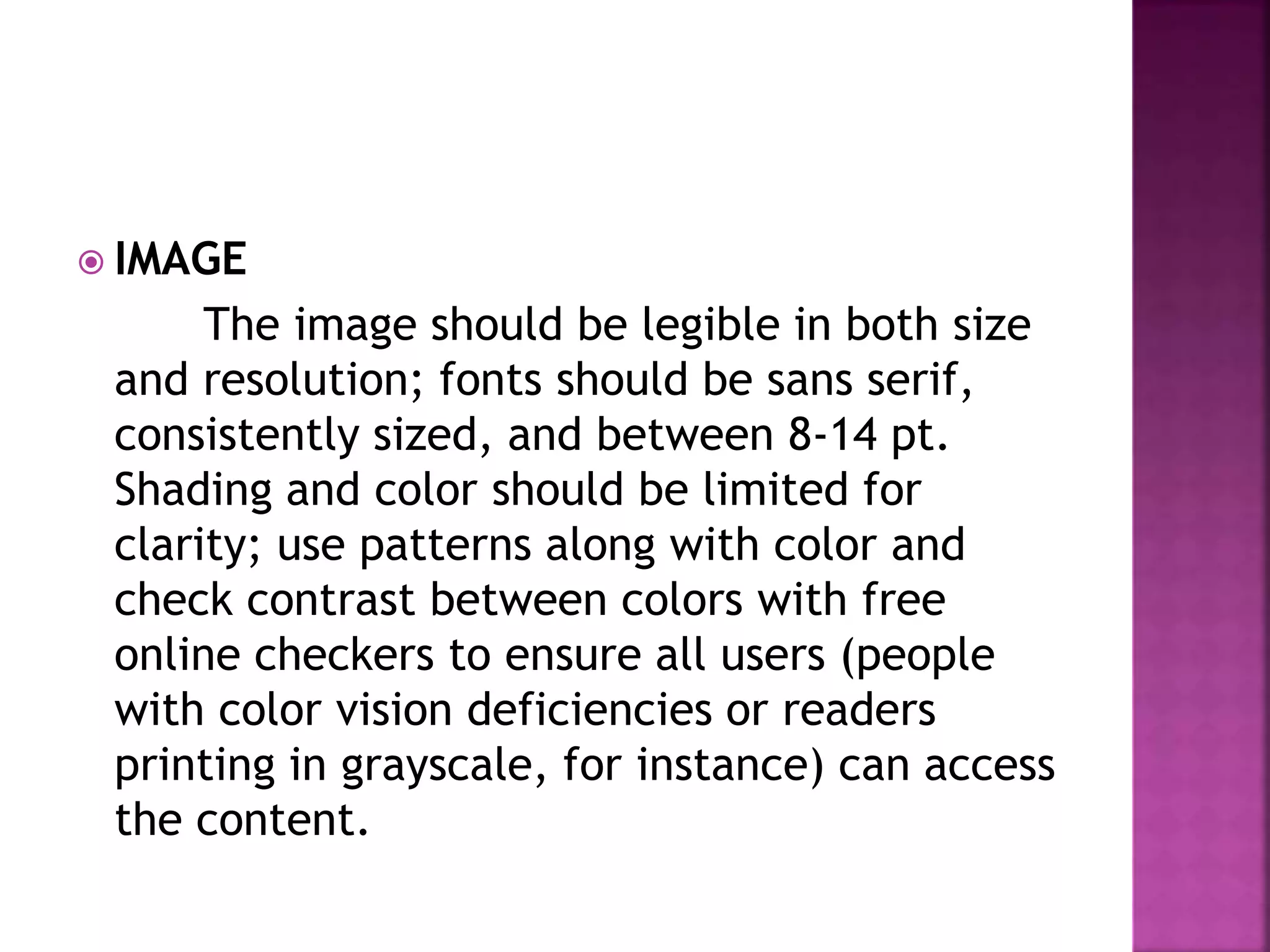 IMAGE
The image should be legible in both size
and resolution; fonts should be sans serif,
consistently sized, and between 8-14 pt.
Shading and color should be limited for
clarity; use patterns along with color and
check contrast between colors with free
online checkers to ensure all users (people
with color vision deficiencies or readers
printing in grayscale, for instance) can access
the content.
 