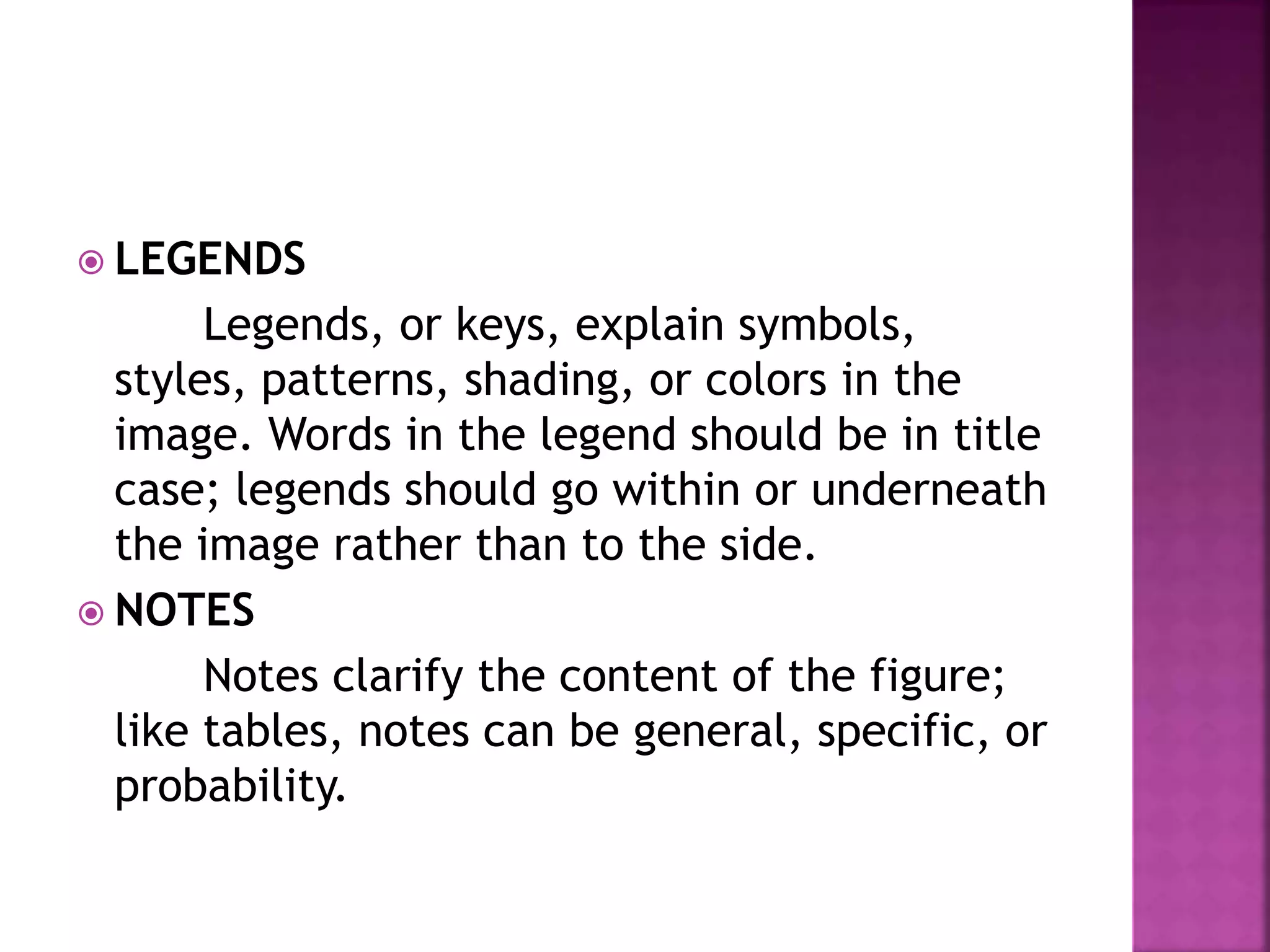  LEGENDS
Legends, or keys, explain symbols,
styles, patterns, shading, or colors in the
image. Words in the legend should be in title
case; legends should go within or underneath
the image rather than to the side.
 NOTES
Notes clarify the content of the figure;
like tables, notes can be general, specific, or
probability.
 