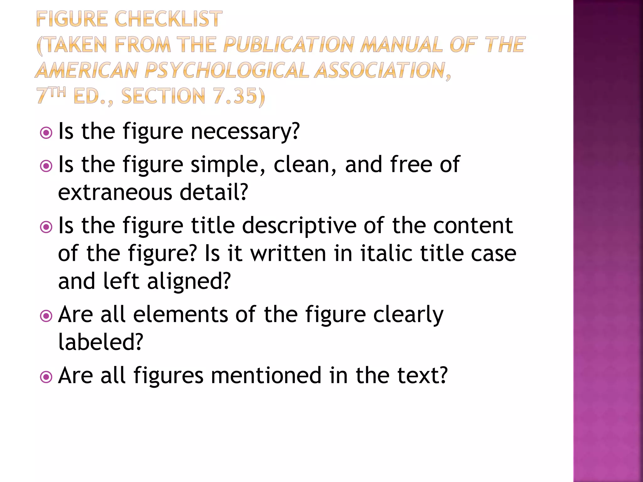  Is the figure necessary?
 Is the figure simple, clean, and free of
extraneous detail?
 Is the figure title descriptive of the content
of the figure? Is it written in italic title case
and left aligned?
 Are all elements of the figure clearly
labeled?
 Are all figures mentioned in the text?
 