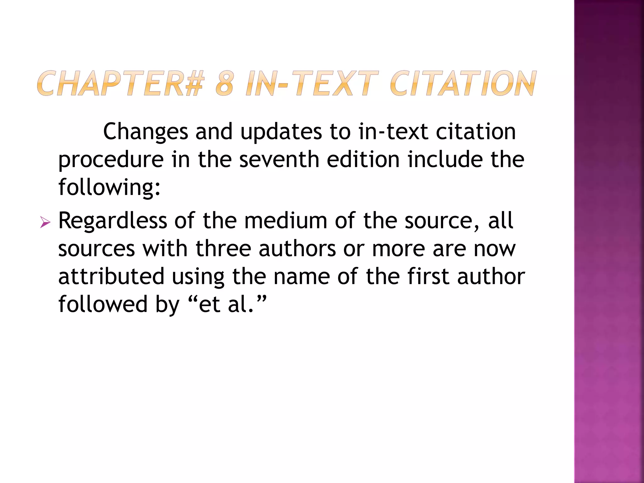 Changes and updates to in-text citation
procedure in the seventh edition include the
following:
 Regardless of the medium of the source, all
sources with three authors or more are now
attributed using the name of the first author
followed by “et al.”
 