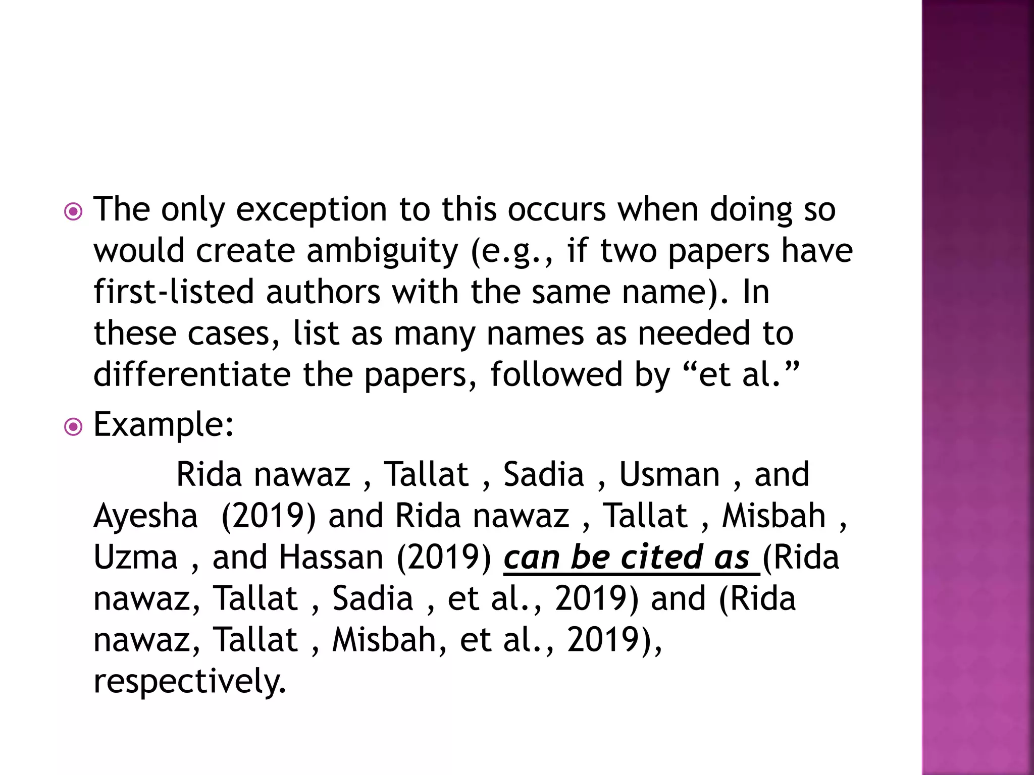  The only exception to this occurs when doing so
would create ambiguity (e.g., if two papers have
first-listed authors with the same name). In
these cases, list as many names as needed to
differentiate the papers, followed by “et al.”
 Example:
Rida nawaz , Tallat , Sadia , Usman , and
Ayesha (2019) and Rida nawaz , Tallat , Misbah ,
Uzma , and Hassan (2019) can be cited as (Rida
nawaz, Tallat , Sadia , et al., 2019) and (Rida
nawaz, Tallat , Misbah, et al., 2019),
respectively.
 