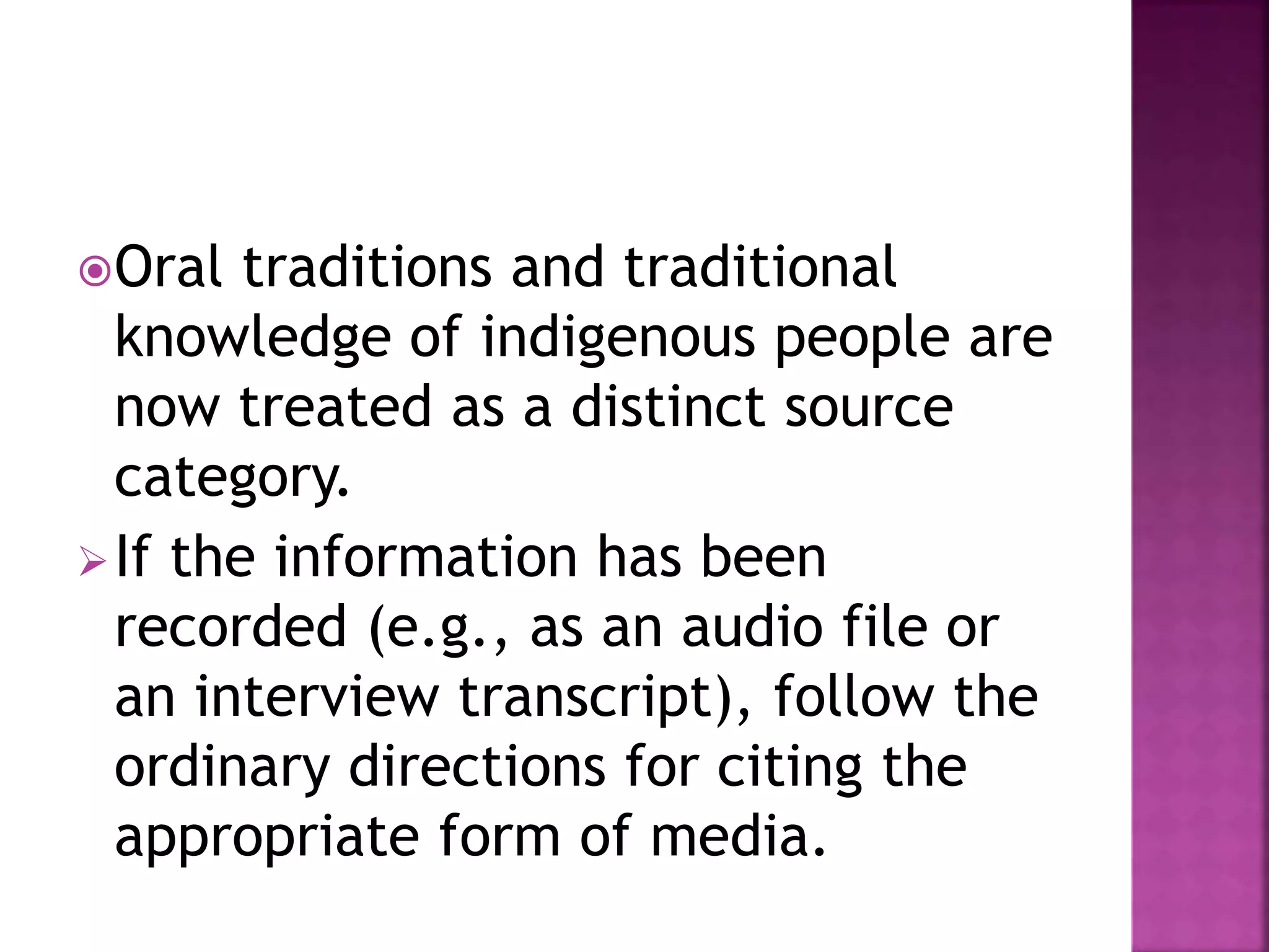 Oral traditions and traditional
knowledge of indigenous people are
now treated as a distinct source
category.
If the information has been
recorded (e.g., as an audio file or
an interview transcript), follow the
ordinary directions for citing the
appropriate form of media.
 