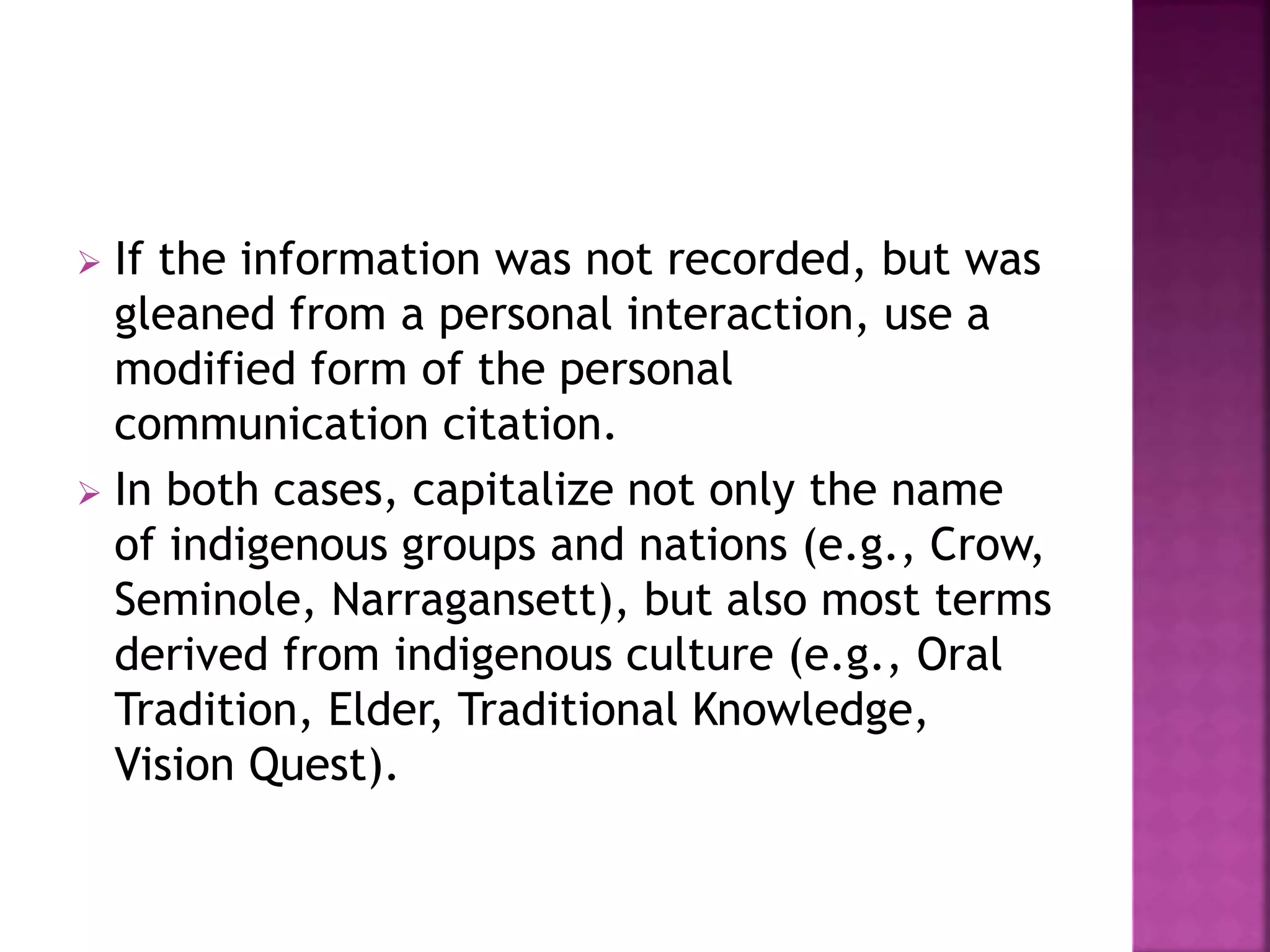  If the information was not recorded, but was
gleaned from a personal interaction, use a
modified form of the personal
communication citation.
 In both cases, capitalize not only the name
of indigenous groups and nations (e.g., Crow,
Seminole, Narragansett), but also most terms
derived from indigenous culture (e.g., Oral
Tradition, Elder, Traditional Knowledge,
Vision Quest).
 