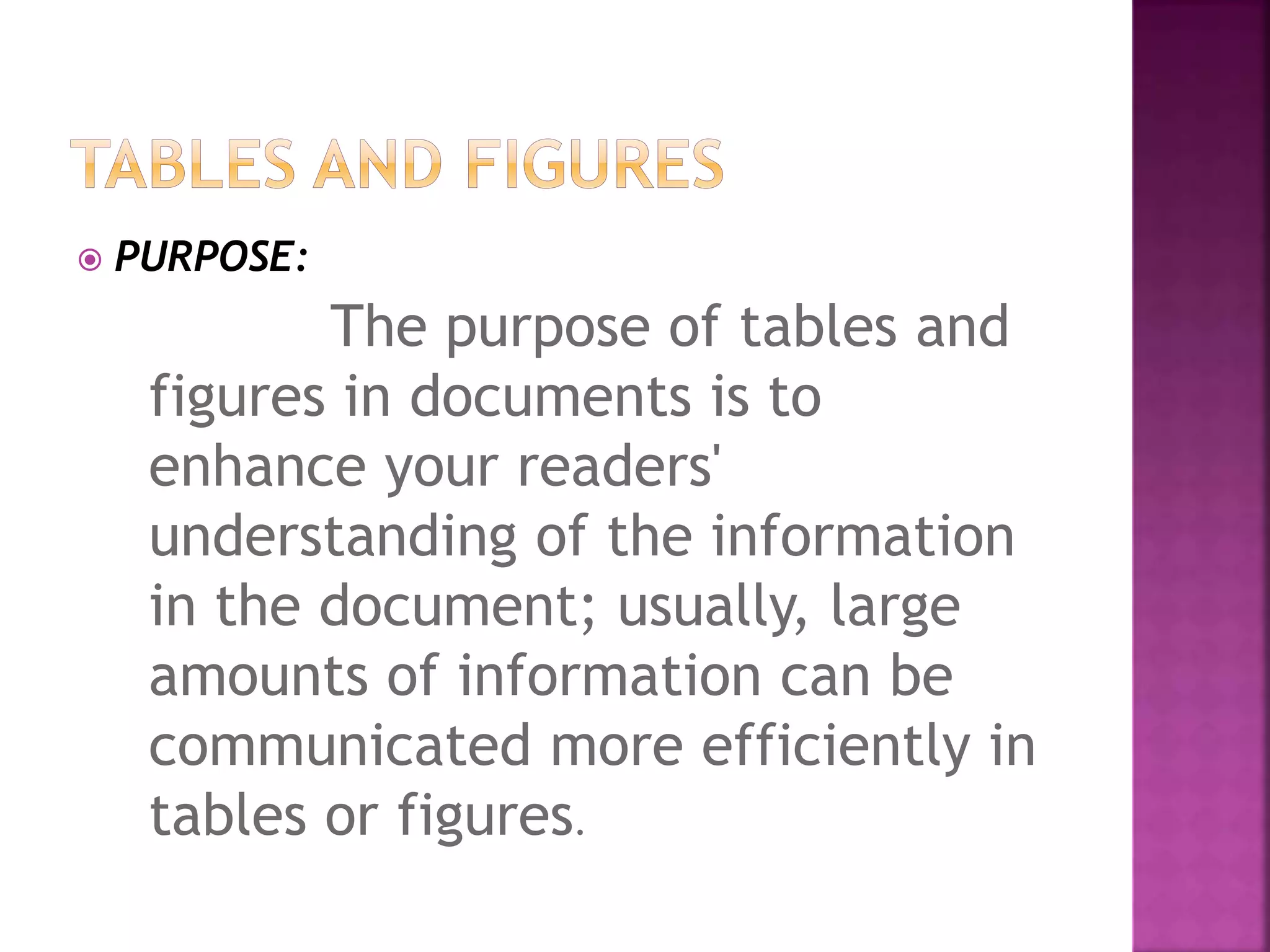  PURPOSE:
The purpose of tables and
figures in documents is to
enhance your readers'
understanding of the information
in the document; usually, large
amounts of information can be
communicated more efficiently in
tables or figures.
 