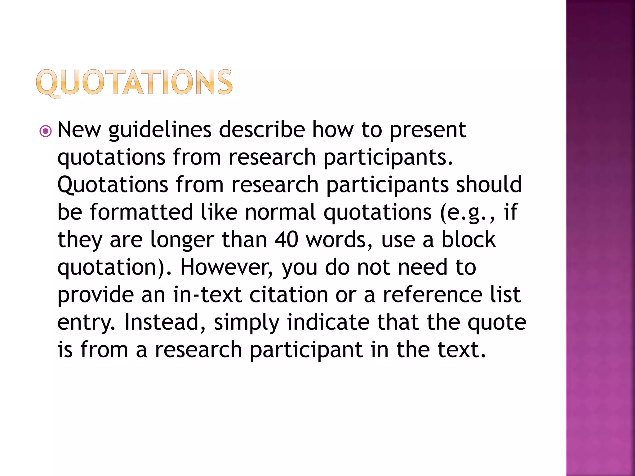  New guidelines describe how to present
quotations from research participants.
Quotations from research participants should
be formatted like normal quotations (e.g., if
they are longer than 40 words, use a block
quotation). However, you do not need to
provide an in-text citation or a reference list
entry. Instead, simply indicate that the quote
is from a research participant in the text.
 