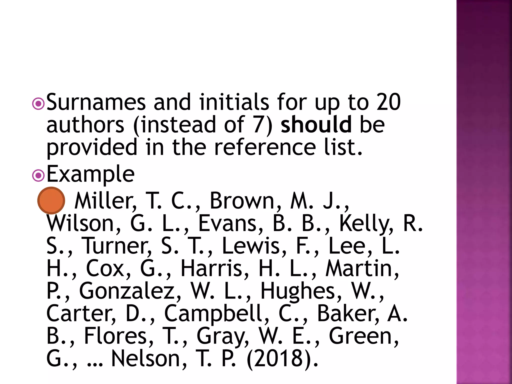 Surnames and initials for up to 20
authors (instead of 7) should be
provided in the reference list.
Example
Miller, T. C., Brown, M. J.,
Wilson, G. L., Evans, B. B., Kelly, R.
S., Turner, S. T., Lewis, F., Lee, L.
H., Cox, G., Harris, H. L., Martin,
P., Gonzalez, W. L., Hughes, W.,
Carter, D., Campbell, C., Baker, A.
B., Flores, T., Gray, W. E., Green,
G., … Nelson, T. P. (2018).
 