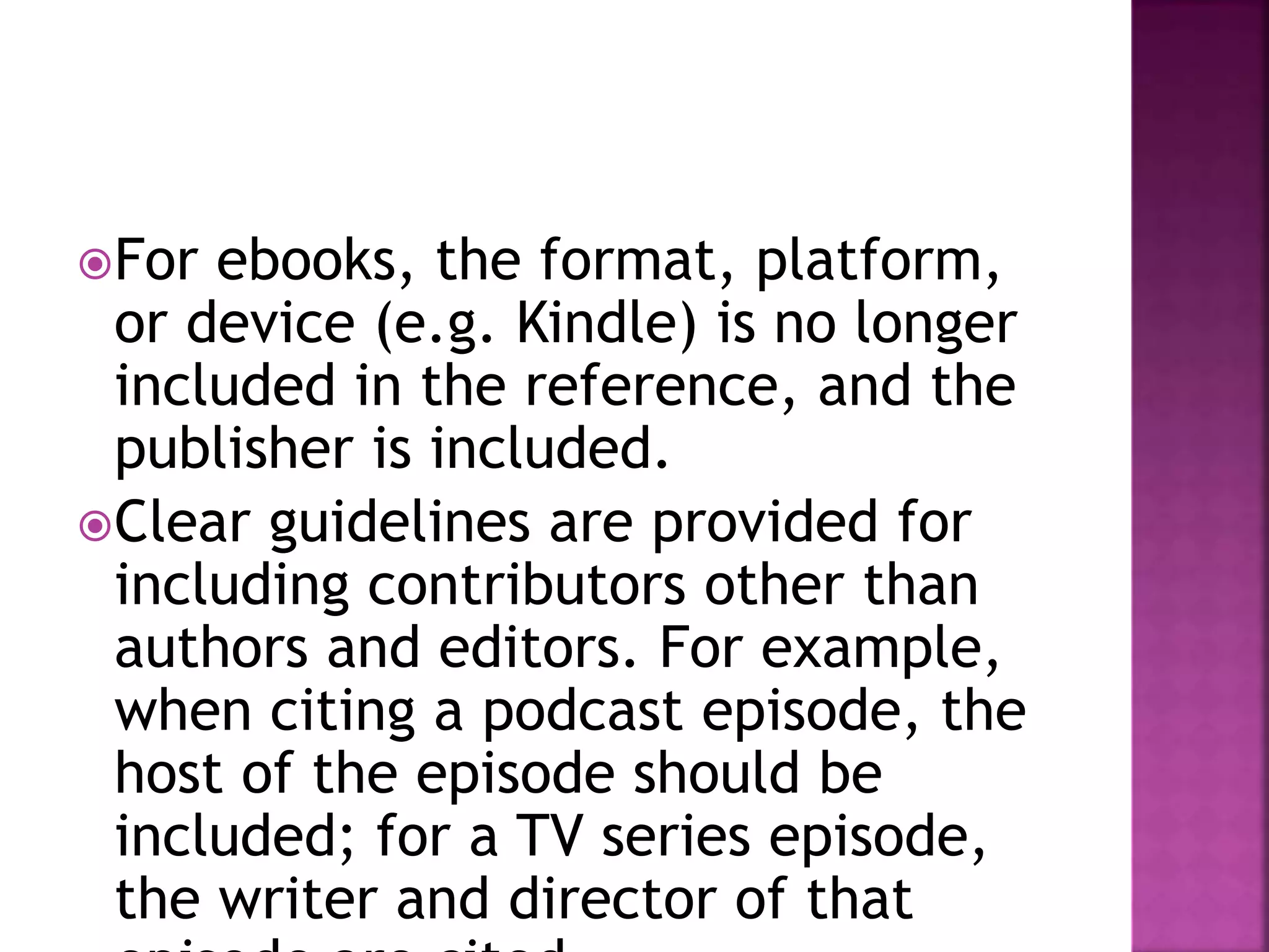 For ebooks, the format, platform,
or device (e.g. Kindle) is no longer
included in the reference, and the
publisher is included.
Clear guidelines are provided for
including contributors other than
authors and editors. For example,
when citing a podcast episode, the
host of the episode should be
included; for a TV series episode,
the writer and director of that
 