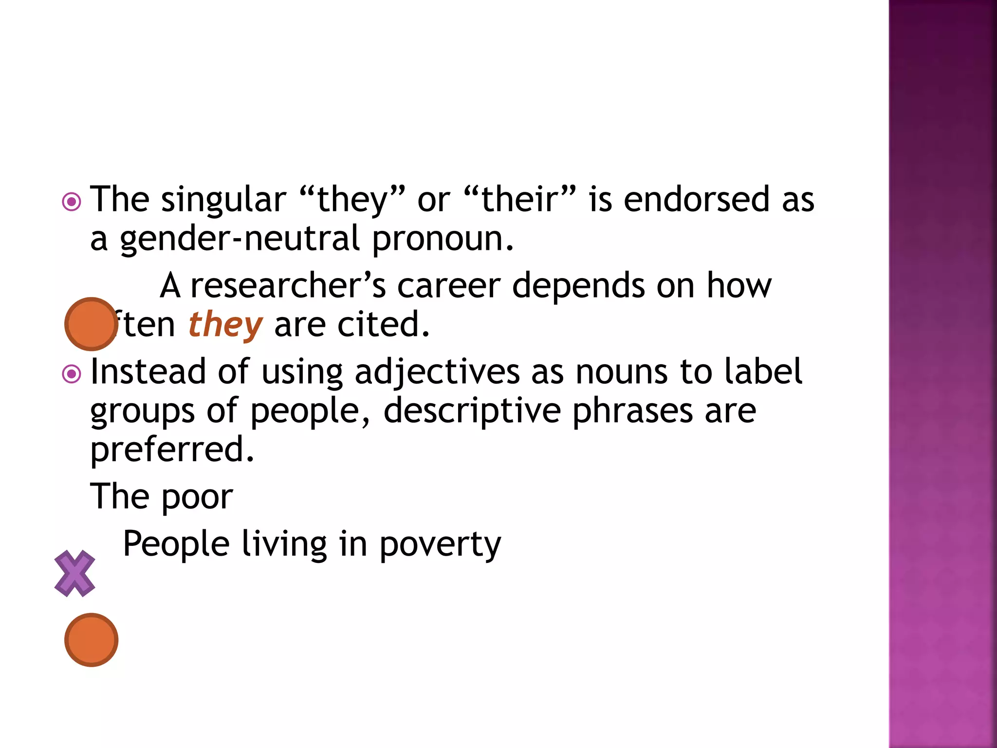  The singular “they” or “their” is endorsed as
a gender-neutral pronoun.
A researcher’s career depends on how
often they are cited.
 Instead of using adjectives as nouns to label
groups of people, descriptive phrases are
preferred.
The poor
People living in poverty
 
