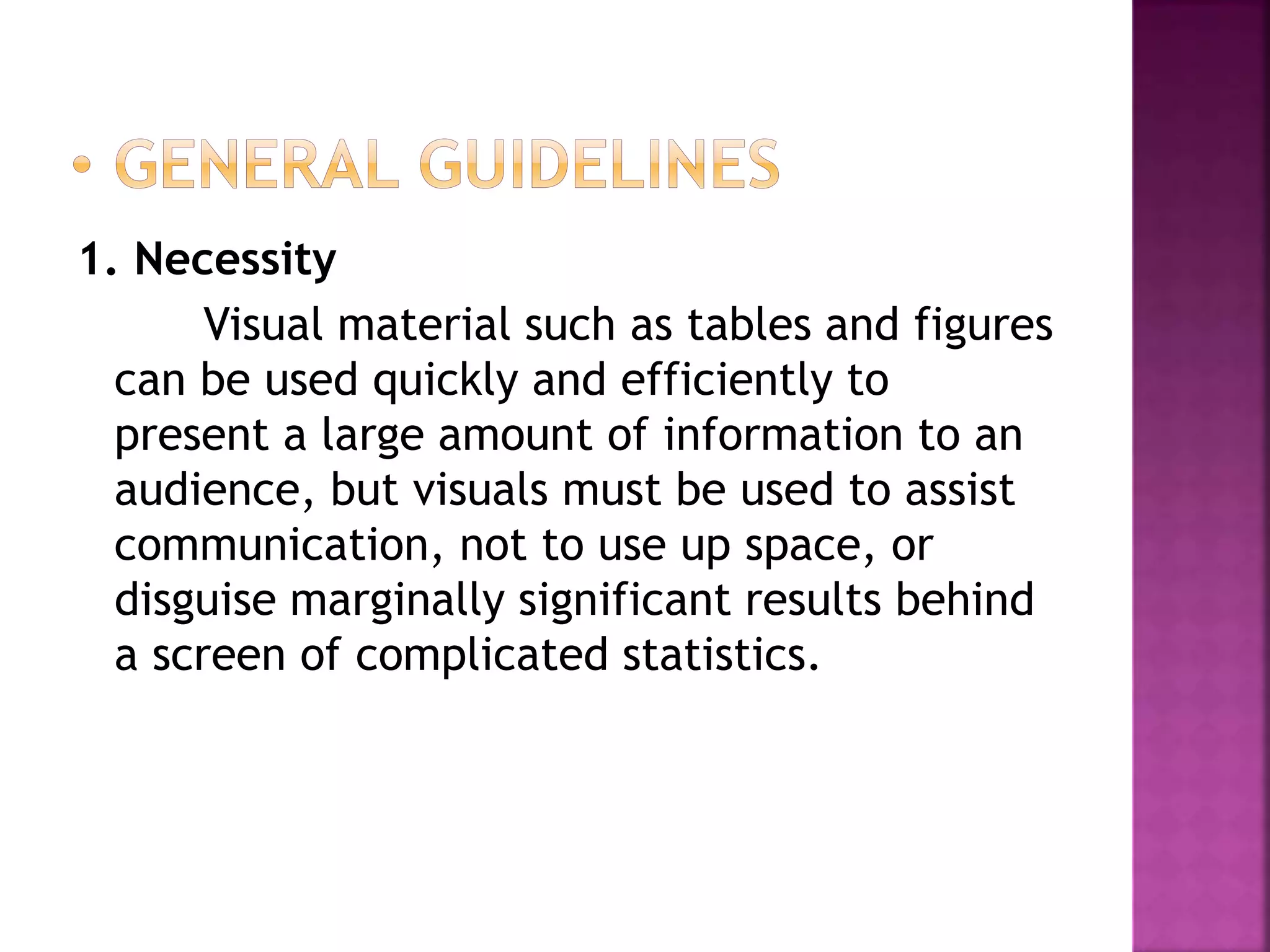 1. Necessity
Visual material such as tables and figures
can be used quickly and efficiently to
present a large amount of information to an
audience, but visuals must be used to assist
communication, not to use up space, or
disguise marginally significant results behind
a screen of complicated statistics.
 