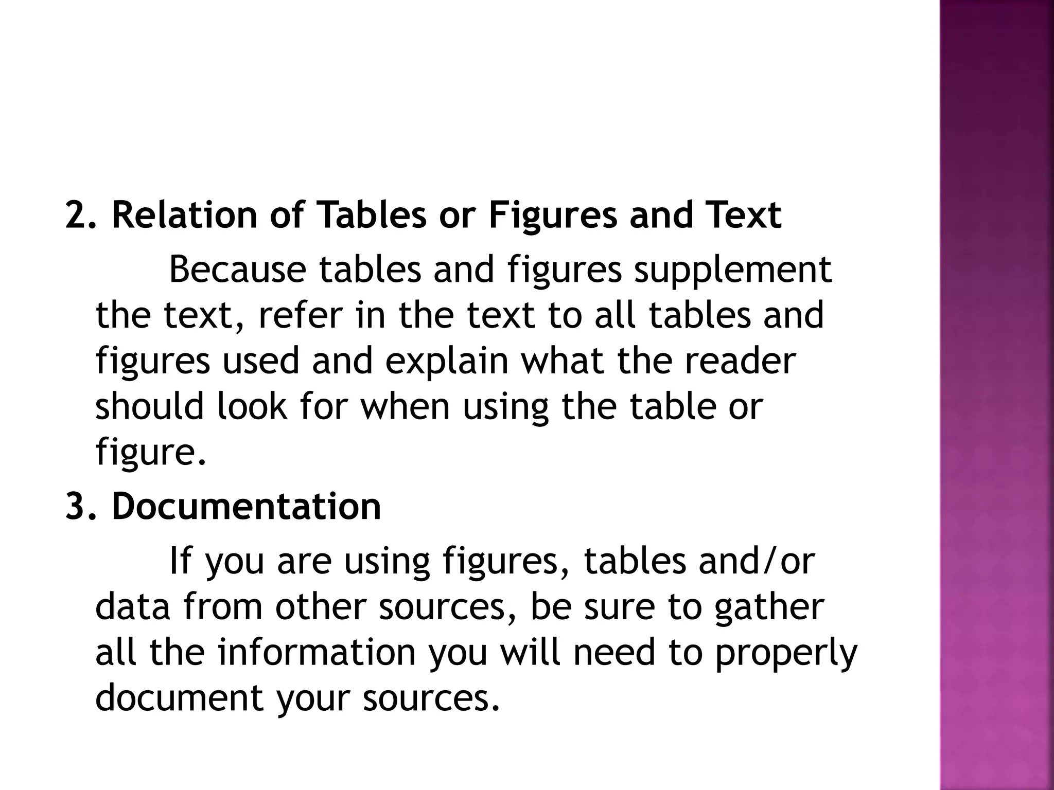 2. Relation of Tables or Figures and Text
Because tables and figures supplement
the text, refer in the text to all tables and
figures used and explain what the reader
should look for when using the table or
figure.
3. Documentation
If you are using figures, tables and/or
data from other sources, be sure to gather
all the information you will need to properly
document your sources.
 