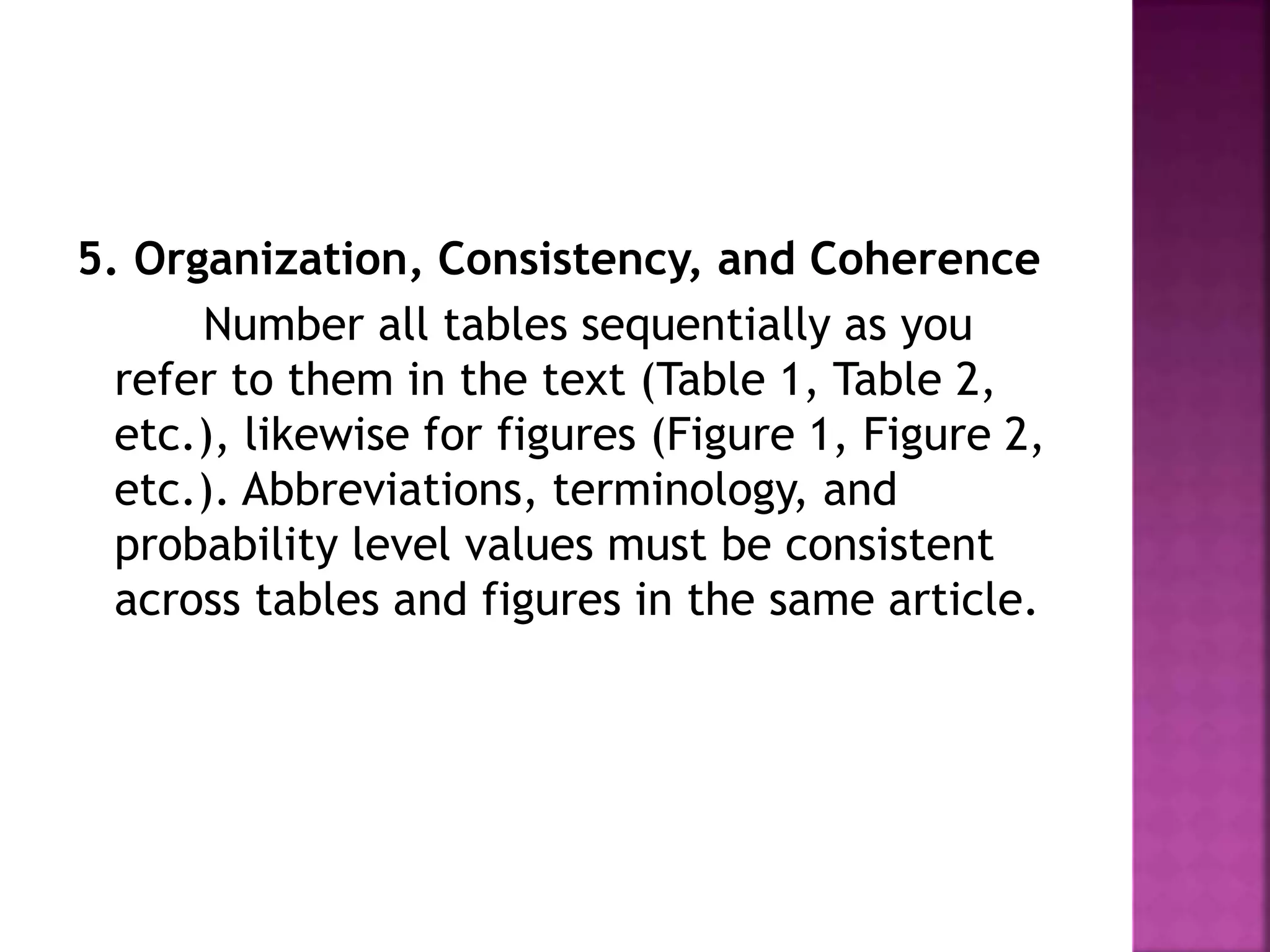 5. Organization, Consistency, and Coherence
Number all tables sequentially as you
refer to them in the text (Table 1, Table 2,
etc.), likewise for figures (Figure 1, Figure 2,
etc.). Abbreviations, terminology, and
probability level values must be consistent
across tables and figures in the same article.
 