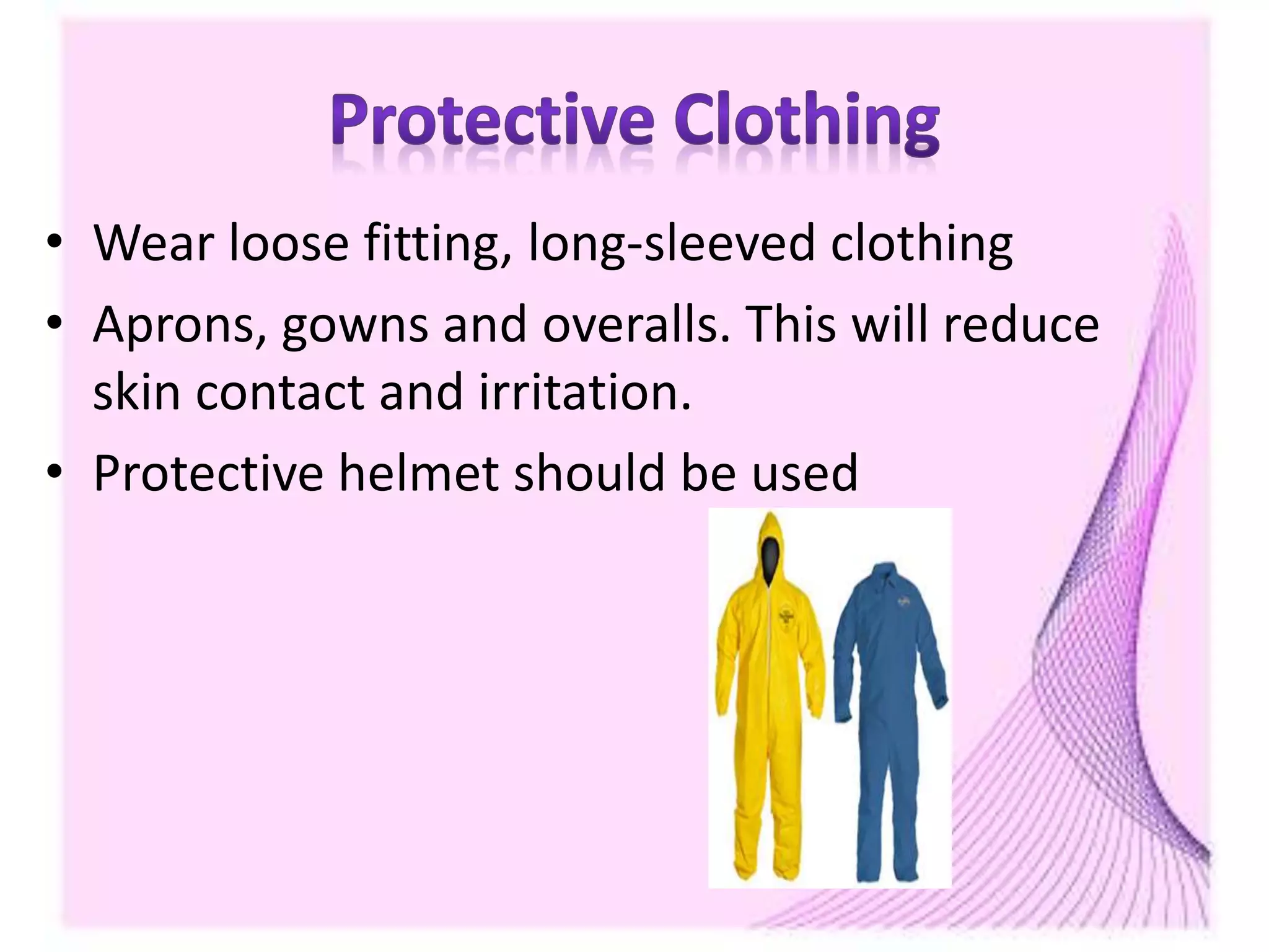 • Wear loose fitting, long-sleeved clothing
• Aprons, gowns and overalls. This will reduce
skin contact and irritation.
• Protective helmet should be used
 