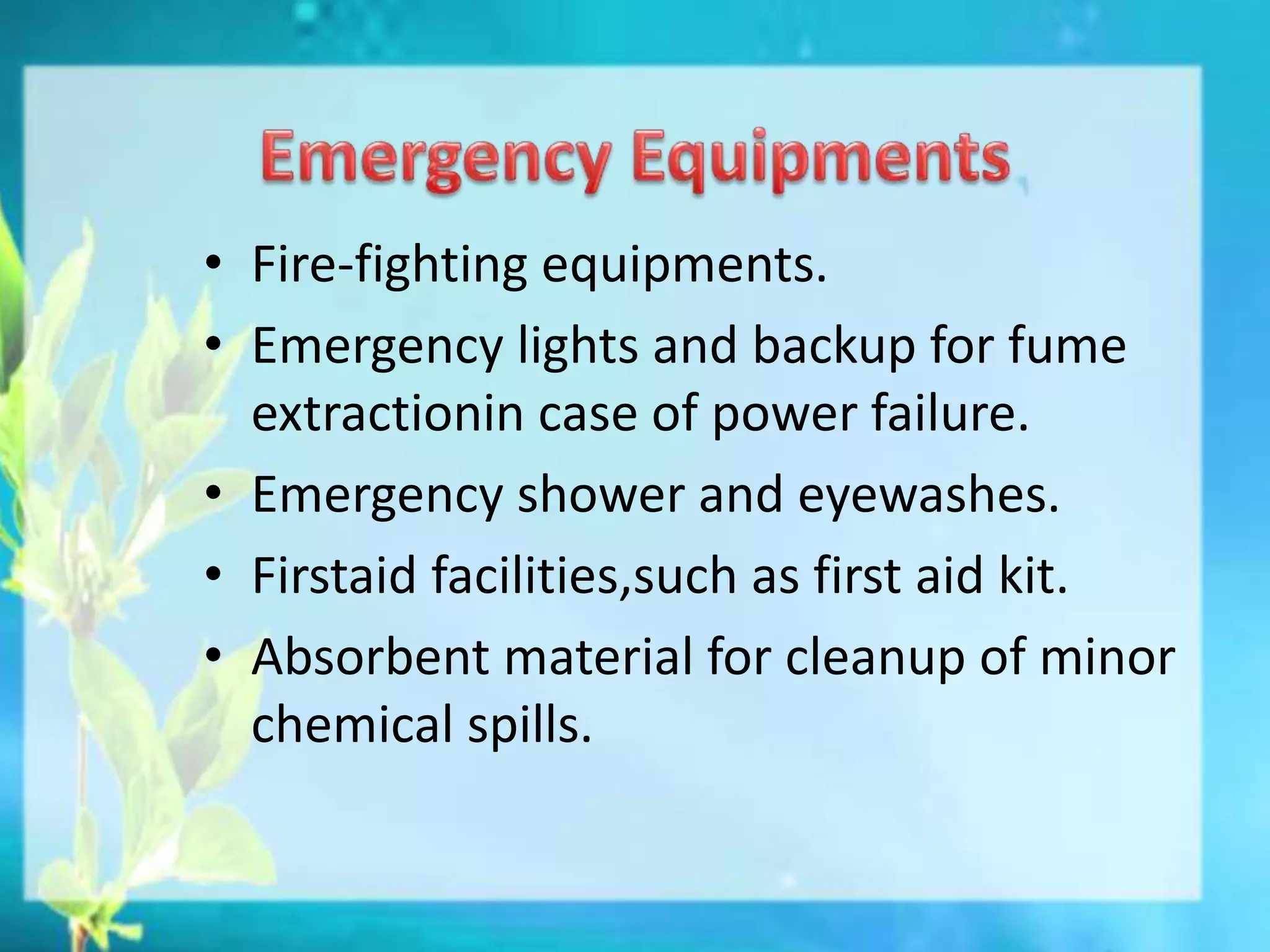 • Fire-fighting equipments.
• Emergency lights and backup for fume
extractionin case of power failure.
• Emergency shower and eyewashes.
• Firstaid facilities,such as first aid kit.
• Absorbent material for cleanup of minor
chemical spills.
 
