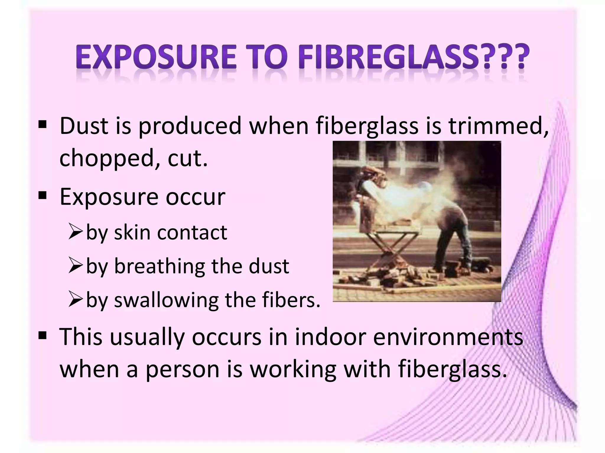  Dust is produced when fiberglass is trimmed,
chopped, cut.
 Exposure occur
by skin contact
by breathing the dust
by swallowing the fibers.
 This usually occurs in indoor environments
when a person is working with fiberglass.
 