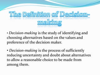 • Decision-making is the study of identifying and
choosing alternatives based on the values and
preference of the decision maker.
• Decision-making is the process of sufficiently
reducing uncertainty and doubt about alternatives
to allow a reasonable choice to be made from
among them.
 