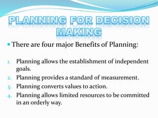  There are four major Benefits of Planning:
1. Planning allows the establishment of independent
goals.
2. Planning provides a standard of measurement.
3. Planning converts values to action.
4. Planning allows limited resources to be committed
in an orderly way.
 